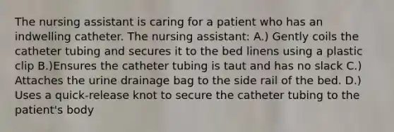 The nursing assistant is caring for a patient who has an indwelling catheter. The nursing assistant: A.) Gently coils the catheter tubing and secures it to the bed linens using a plastic clip B.)Ensures the catheter tubing is taut and has no slack C.) Attaches the urine drainage bag to the side rail of the bed. D.) Uses a quick-release knot to secure the catheter tubing to the patient's body