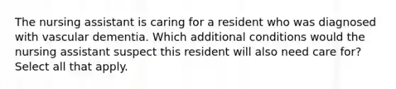 The nursing assistant is caring for a resident who was diagnosed with vascular dementia. Which additional conditions would the nursing assistant suspect this resident will also need care for? Select all that apply.