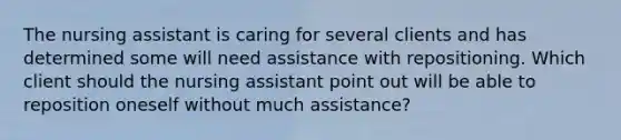 The nursing assistant is caring for several clients and has determined some will need assistance with repositioning. Which client should the nursing assistant point out will be able to reposition oneself without much assistance?