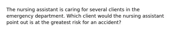 The nursing assistant is caring for several clients in the emergency department. Which client would the nursing assistant point out is at the greatest risk for an accident?