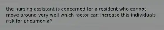 the nursing assistant is concerned for a resident who cannot move around very well which factor can increase this individuals risk for pneumonia?