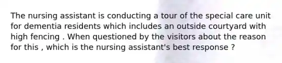 The nursing assistant is conducting a tour of the special care unit for dementia residents which includes an outside courtyard with high fencing . When questioned by the visitors about the reason for this , which is the nursing assistant's best response ?