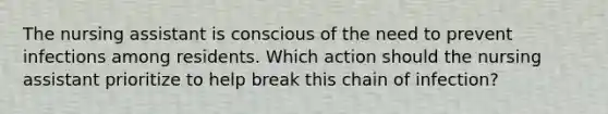 The nursing assistant is conscious of the need to prevent infections among residents. Which action should the nursing assistant prioritize to help break this chain of infection?
