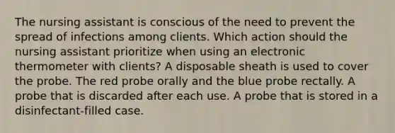 The nursing assistant is conscious of the need to prevent the spread of infections among clients. Which action should the nursing assistant prioritize when using an electronic thermometer with clients? A disposable sheath is used to cover the probe. The red probe orally and the blue probe rectally. A probe that is discarded after each use. A probe that is stored in a disinfectant-filled case.