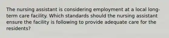 The nursing assistant is considering employment at a local long-term care facility. Which standards should the nursing assistant ensure the facility is following to provide adequate care for the residents?