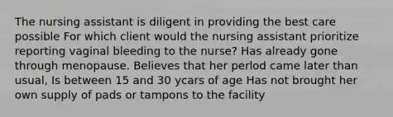 The nursing assistant is diligent in providing the best care possible For which client would the nursing assistant prioritize reporting vaginal bleeding to the nurse? Has already gone through menopause. Believes that her perlod came later than usual, Is between 15 and 30 ycars of age Has not brought her own supply of pads or tampons to the facility