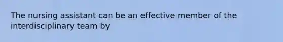 The nursing assistant can be an effective member of the interdisciplinary team by