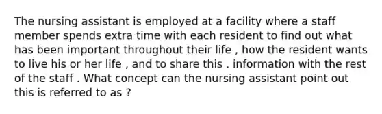 The nursing assistant is employed at a facility where a staff member spends extra time with each resident to find out what has been important throughout their life , how the resident wants to live his or her life , and to share this . information with the rest of the staff . What concept can the nursing assistant point out this is referred to as ?