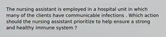 The nursing assistant is employed in a hospital unit in which many of the clients have communicable infections . Which action should the nursing assistant prioritize to help ensure a strong and healthy immune system ?