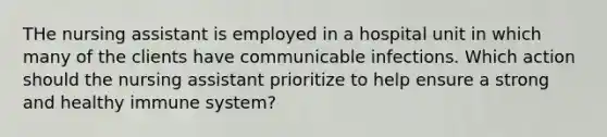 THe nursing assistant is employed in a hospital unit in which many of the clients have communicable infections. Which action should the nursing assistant prioritize to help ensure a strong and healthy immune system?