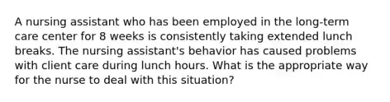 A nursing assistant who has been employed in the long-term care center for 8 weeks is consistently taking extended lunch breaks. The nursing assistant's behavior has caused problems with client care during lunch hours. What is the appropriate way for the nurse to deal with this situation?