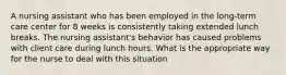 A nursing assistant who has been employed in the long-term care center for 8 weeks is consistently taking extended lunch breaks. The nursing assistant's behavior has caused problems with client care during lunch hours. What is the appropriate way for the nurse to deal with this situation