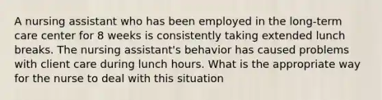 A nursing assistant who has been employed in the long-term care center for 8 weeks is consistently taking extended lunch breaks. The nursing assistant's behavior has caused problems with client care during lunch hours. What is the appropriate way for the nurse to deal with this situation