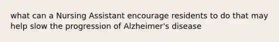 what can a Nursing Assistant encourage residents to do that may help slow the progression of Alzheimer's disease