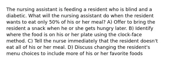 The nursing assistant is feeding a resident who is blind and a diabetic. What will the nursing assistant do when the resident wants to eat only 50% of his or her meal? A) Offer to bring the resident a snack when he or she gets hungry later. B) Identify where the food is on his or her plate using the clock-face method. C) Tell the nurse immediately that the resident doesn't eat all of his or her meal. D) Discuss changing the resident's menu choices to include more of his or her favorite foods