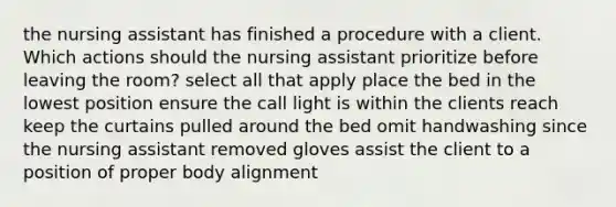 the nursing assistant has finished a procedure with a client. Which actions should the nursing assistant prioritize before leaving the room? select all that apply place the bed in the lowest position ensure the call light is within the clients reach keep the curtains pulled around the bed omit handwashing since the nursing assistant removed gloves assist the client to a position of proper body alignment