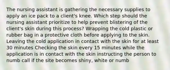 The nursing assistant is gathering the necessary supplies to apply an ice pack to a client's knee. Which step should the nursing assistant prioritize to help prevent blistering of the client's skin during this process? Wrapping the cold plastic or rubber bag in a protective cloth before applying to the skin. Leaving the cold application in contact with the skin for at least 30 minutes Checking the skin every 15 minutes while the application is in contact with the skin instructing the person to numb call if the site becomes shiny, white or numb