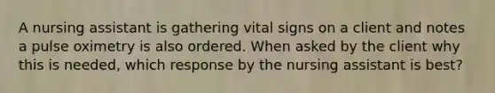 A nursing assistant is gathering vital signs on a client and notes a pulse oximetry is also ordered. When asked by the client why this is needed, which response by the nursing assistant is best?