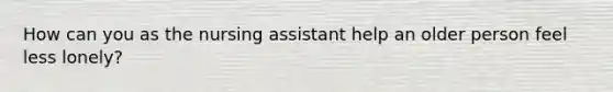 How can you as the nursing assistant help an older person feel less lonely?