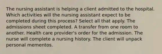 The nursing assistant is helping a client admitted to the hospital. Which activities will the nursing assistant expect to be completed during this process? Select all that apply. The admissions sheet completed. A transfer from one room to another. Health care provider's order for the admission. The nurse will complete a nursing history. The client will unpack personal mementos.