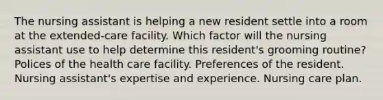 The nursing assistant is helping a new resident settle into a room at the extended-care facility. Which factor will the nursing assistant use to help determine this resident's grooming routine? Polices of the health care facility. Preferences of the resident. Nursing assistant's expertise and experience. Nursing care plan.