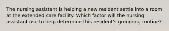 The nursing assistant is helping a new resident settle into a room at the extended-care facility. Which factor will the nursing assistant use to help determine this resident's grooming routine?