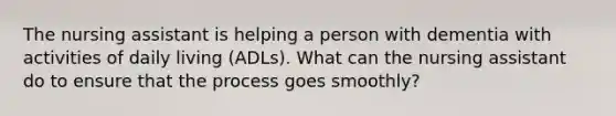 The nursing assistant is helping a person with dementia with activities of daily living (ADLs). What can the nursing assistant do to ensure that the process goes smoothly?