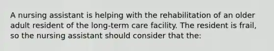 A nursing assistant is helping with the rehabilitation of an older adult resident of the long-term care facility. The resident is frail, so the nursing assistant should consider that the: