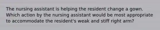 The nursing assistant is helping the resident change a gown. Which action by the nursing assistant would be most appropriate to accommodate the resident's weak and stiff right arm?