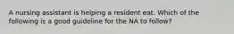 A nursing assistant is helping a resident eat. Which of the following is a good guideline for the NA to follow?