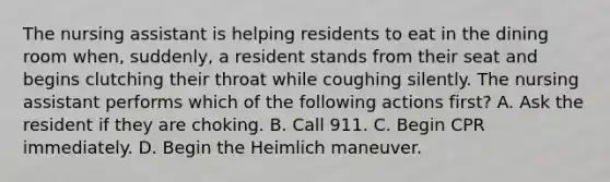 The nursing assistant is helping residents to eat in the dining room when, suddenly, a resident stands from their seat and begins clutching their throat while coughing silently. The nursing assistant performs which of the following actions first? A. Ask the resident if they are choking. B. Call 911. C. Begin CPR immediately. D. Begin the Heimlich maneuver.