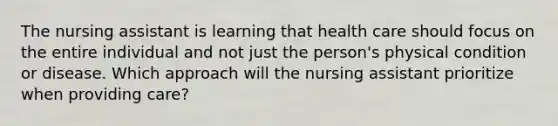 The nursing assistant is learning that health care should focus on the entire individual and not just the person's physical condition or disease. Which approach will the nursing assistant prioritize when providing care?