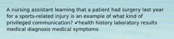 A nursing assistant learning that a patient had surgery last year for a sports-related injury is an example of what kind of privileged communication? ✔health history laboratory results medical diagnosis medical symptoms