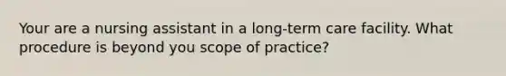 Your are a nursing assistant in a long-term care facility. What procedure is beyond you scope of practice?