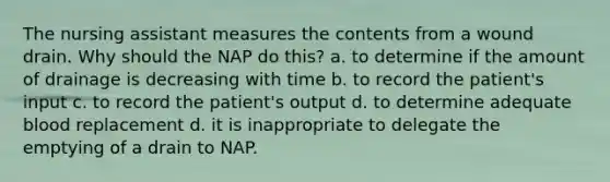 The nursing assistant measures the contents from a wound drain. Why should the NAP do this? a. to determine if the amount of drainage is decreasing with time b. to record the patient's input c. to record the patient's output d. to determine adequate blood replacement d. it is inappropriate to delegate the emptying of a drain to NAP.