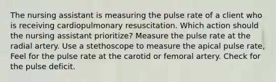 The nursing assistant is measuring the pulse rate of a client who is receiving cardiopulmonary resuscitation. Which action should the nursing assistant prioritize? Measure the pulse rate at the radial artery. Use a stethoscope to measure the apical pulse rate, Feel for the pulse rate at the carotid or femoral artery. Check for the pulse deficit.