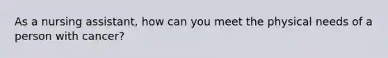 As a nursing assistant, how can you meet the physical needs of a person with cancer?