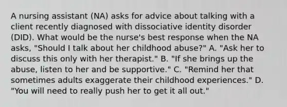 A nursing assistant (NA) asks for advice about talking with a client recently diagnosed with dissociative identity disorder (DID). What would be the nurse's best response when the NA asks, "Should I talk about her childhood abuse?" A. "Ask her to discuss this only with her therapist." B. "If she brings up the abuse, listen to her and be supportive." C. "Remind her that sometimes adults exaggerate their childhood experiences." D. "You will need to really push her to get it all out."