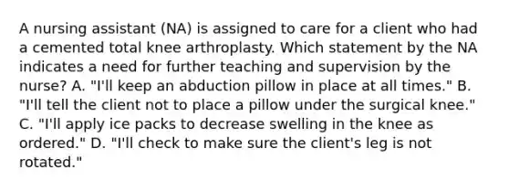 A nursing assistant (NA) is assigned to care for a client who had a cemented total knee arthroplasty. Which statement by the NA indicates a need for further teaching and supervision by the nurse? A. "I'll keep an abduction pillow in place at all times." B. "I'll tell the client not to place a pillow under the surgical knee." C. "I'll apply ice packs to decrease swelling in the knee as ordered." D. "I'll check to make sure the client's leg is not rotated."