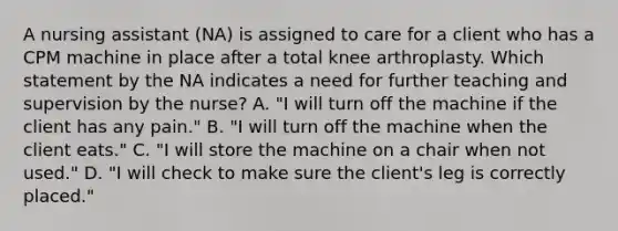 A nursing assistant (NA) is assigned to care for a client who has a CPM machine in place after a total knee arthroplasty. Which statement by the NA indicates a need for further teaching and supervision by the nurse? A. "I will turn off the machine if the client has any pain." B. "I will turn off the machine when the client eats." C. "I will store the machine on a chair when not used." D. "I will check to make sure the client's leg is correctly placed."