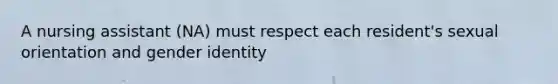 A nursing assistant (NA) must respect each resident's sexual orientation and gender identity