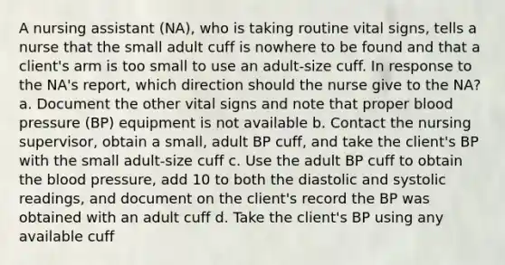 A nursing assistant (NA), who is taking routine vital signs, tells a nurse that the small adult cuff is nowhere to be found and that a client's arm is too small to use an adult-size cuff. In response to the NA's report, which direction should the nurse give to the NA? a. Document the other vital signs and note that proper blood pressure (BP) equipment is not available b. Contact the nursing supervisor, obtain a small, adult BP cuff, and take the client's BP with the small adult-size cuff c. Use the adult BP cuff to obtain the blood pressure, add 10 to both the diastolic and systolic readings, and document on the client's record the BP was obtained with an adult cuff d. Take the client's BP using any available cuff