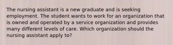 The nursing assistant is a new graduate and is seeking employment. The student wants to work for an organization that is owned and operated by a service organization and provides many different levels of care. Which organization should the nursing assistant apply to?