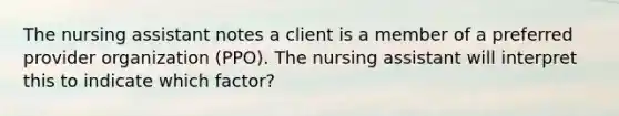 The nursing assistant notes a client is a member of a preferred provider organization (PPO). The nursing assistant will interpret this to indicate which factor?