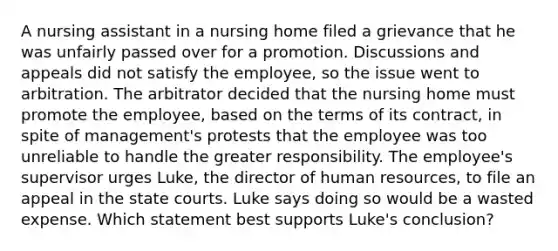 A nursing assistant in a nursing home filed a grievance that he was unfairly passed over for a promotion. Discussions and appeals did not satisfy the employee, so the issue went to arbitration. The arbitrator decided that the nursing home must promote the employee, based on the terms of its contract, in spite of management's protests that the employee was too unreliable to handle the greater responsibility. The employee's supervisor urges Luke, the director of human resources, to file an appeal in the state courts. Luke says doing so would be a wasted expense. Which statement best supports Luke's conclusion?