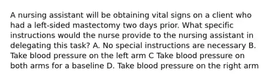 A nursing assistant will be obtaining vital signs on a client who had a left-sided mastectomy two days prior. What specific instructions would the nurse provide to the nursing assistant in delegating this task? A. No special instructions are necessary B. Take blood pressure on the left arm C Take blood pressure on both arms for a baseline D. Take blood pressure on the right arm