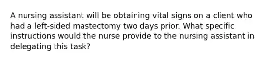 A nursing assistant will be obtaining vital signs on a client who had a left-sided mastectomy two days prior. What specific instructions would the nurse provide to the nursing assistant in delegating this task?