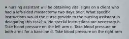 A nursing assistant will be obtaining vital signs on a client who had a left-sided mastectomy two days prior. What specific instructions would the nurse provide to the nursing assistant in delegating this task? a. No special instructions are necessary b. Take blood pressure on the left arm c. Take blood pressure on both arms for a baseline d. Take blood pressure on the right arm