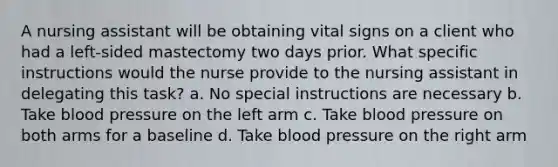 A nursing assistant will be obtaining vital signs on a client who had a left-sided mastectomy two days prior. What specific instructions would the nurse provide to the nursing assistant in delegating this task? a. No special instructions are necessary b. Take blood pressure on the left arm c. Take blood pressure on both arms for a baseline d. Take blood pressure on the right arm