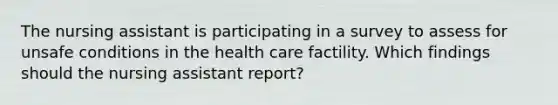 The nursing assistant is participating in a survey to assess for unsafe conditions in the health care factility. Which findings should the nursing assistant report?